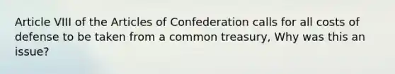 Article VIII of the Articles of Confederation calls for all costs of defense to be taken from a common treasury, Why was this an issue?