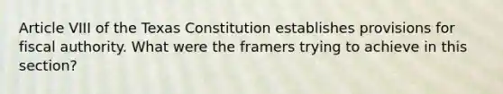 Article VIII of the Texas Constitution establishes provisions for fiscal authority. What were the framers trying to achieve in this section?