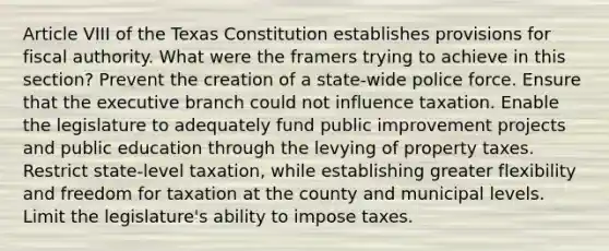 Article VIII of the Texas Constitution establishes provisions for fiscal authority. What were the framers trying to achieve in this section? Prevent the creation of a state-wide police force. Ensure that the executive branch could not influence taxation. Enable the legislature to adequately fund public improvement projects and public education through the levying of property taxes. Restrict state-level taxation, while establishing greater flexibility and freedom for taxation at the county and municipal levels. Limit the legislature's ability to impose taxes.