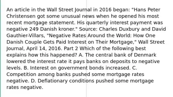 An article in the Wall Street Journal in 2016​ began: "Hans Peter Christensen got some unusual news when he opened his most recent mortgage statement. His quarterly interest payment was negative 249 Danish kroner." ​Source: Charles Duxbury and David​ Gauthier-Villars, "Negative Rates Around the​ World: How One Danish Couple Gets Paid Interest on Their ​Mortgage," Wall Street Journal​, April​ 14, 2016. Part 2 Which of the following best explains how this​ happened? A. The central bank of Denmark lowered the interest rate it pays banks on deposits to negative levels. B. Interest on government bonds increased. C. Competition among banks pushed some mortgage rates negative. D. Deflationary conditions pushed some mortgage rates negative.