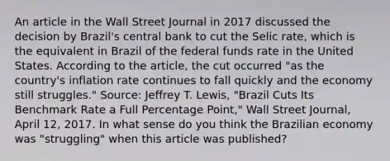 An article in the Wall Street Journal in 2017 discussed the decision by​ Brazil's central bank to cut the Selic​ rate, which is the equivalent in Brazil of the federal funds rate in the United States. According to the​ article, the cut occurred​ "as the​ country's inflation rate continues to fall quickly and the economy still​ struggles." ​Source: Jeffrey T.​ Lewis, "Brazil Cuts Its Benchmark Rate a Full Percentage​ Point," Wall Street Journal​, April​ 12, 2017. In what sense do you think the Brazilian economy was​ "struggling" when this article was​ published?