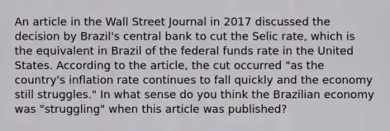 An article in the Wall Street Journal in 2017 discussed the decision by​ Brazil's central bank to cut the Selic​ rate, which is the equivalent in Brazil of the federal funds rate in the United States. According to the​ article, the cut occurred​ "as the​ country's inflation rate continues to fall quickly and the economy still​ struggles." In what sense do you think the Brazilian economy was​ "struggling" when this article was​ published?