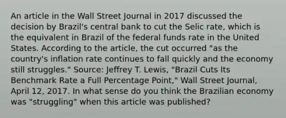 An article in the Wall Street Journal in 2017 discussed the decision by Brazil's central bank to cut the Selic rate, which is the equivalent in Brazil of the federal funds rate in the United States. According to the article, the cut occurred "as the country's inflation rate continues to fall quickly and the economy still struggles." Source: Jeffrey T. Lewis, "Brazil Cuts Its Benchmark Rate a Full Percentage Point," Wall Street Journal, April 12, 2017. In what sense do you think the Brazilian economy was "struggling" when this article was published?