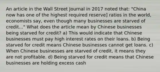 An article in the Wall Street Journal in 2017 noted that: "China now has one of the highest required reserve] ratios in the world, economists say, even though many businesses are starved of credit..." What does the article mean by Chinese businesses being starved for credit? a) This would indicate that Chinese businesses must pay high interest rates on their loans. b) Being starved for credit means Chinese businesses cannot get loans. c) When Chinese businesses are starved of credit, it means they are not profitable. d) Being starved for credit means that Chinese businesses are holding excess cash