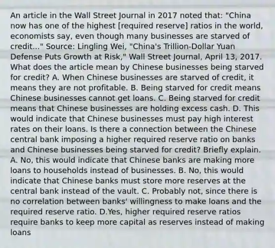 An article in the Wall Street Journal in 2017 noted​ that: ​"China now has one of the highest​ [required reserve] ratios in the​ world, economists​ say, even though many businesses are starved of​ credit..." ​Source: Lingling​ Wei, "China's​ Trillion-Dollar Yuan Defense Puts Growth at​ Risk," Wall Street Journal​, April​ 13, 2017. What does the article mean by Chinese businesses being starved for​ credit? A. When Chinese businesses are starved of​ credit, it means they are not profitable. B. Being starved for credit means Chinese businesses cannot get loans. C. Being starved for credit means that Chinese businesses are holding excess cash. D. This would indicate that Chinese businesses must pay high interest rates on their loans. Is there a connection between the Chinese central bank imposing a higher required reserve ratio on banks and Chinese businesses being starved for​ credit? Briefly explain. A. No, this would indicate that Chinese banks are making more loans to households instead of businesses. B. No, this would indicate that Chinese banks must store more reserves at the central bank instead of the vault. C. Probably​ not, since there is no correlation between​ banks' willingness to make loans and the required reserve ratio. D.Yes, higher required reserve ratios require banks to keep more capital as reserves instead of making loans