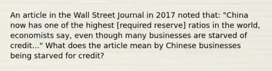 An article in the Wall Street Journal in 2017 noted that: "China now has one of the highest [required reserve] ratios in the world, economists say, even though many businesses are starved of credit..." What does the article mean by Chinese businesses being starved for credit?