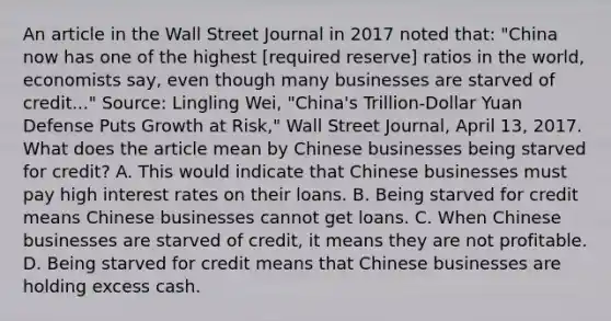 An article in the Wall Street Journal in 2017 noted​ that: ​"China now has one of the highest​ [required reserve] ratios in the​ world, economists​ say, even though many businesses are starved of​ credit..." ​Source: Lingling​ Wei, "China's​ Trillion-Dollar Yuan Defense Puts Growth at​ Risk," Wall Street Journal​, April​ 13, 2017. What does the article mean by Chinese businesses being starved for​ credit? A. This would indicate that Chinese businesses must pay high interest rates on their loans. B. Being starved for credit means Chinese businesses cannot get loans. C. When Chinese businesses are starved of​ credit, it means they are not profitable. D. Being starved for credit means that Chinese businesses are holding excess cash.