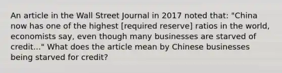 An article in the Wall Street Journal in 2017 noted​ that: ​"China now has one of the highest​ [required reserve] ratios in the​ world, economists​ say, even though many businesses are starved of​ credit..." What does the article mean by Chinese businesses being starved for​ credit?