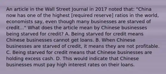 An article in the Wall Street Journal in 2017 noted​ that: ​"China now has one of the highest​ [required reserve] ratios in the​ world, economists​ say, even though many businesses are starved of​ credit..." What does the article mean by Chinese businesses being starved for​ credit? A. Being starved for credit means Chinese businesses cannot get loans. B. When Chinese businesses are starved of​ credit, it means they are not profitable. C. Being starved for credit means that Chinese businesses are holding excess cash. D. This would indicate that Chinese businesses must pay high interest rates on their loans.