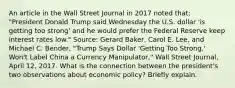 An article in the Wall Street Journal in 2017 noted​ that: "President Donald Trump said Wednesday the U.S. dollar​ 'is getting too​ strong' and he would prefer the Federal Reserve keep interest rates​ low." ​Source: Gerard​ Baker, Carol E.​ Lee, and Michael C.​ Bender, "Trump Says Dollar​ 'Getting Too​ Strong,' Won't Label China a Currency​ Manipulator," Wall Street Journal​, April​ 12, 2017. What is the connection between the​ president's two observations about economic​ policy? Briefly explain.