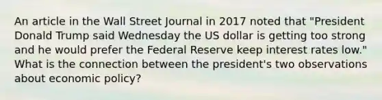 An article in the Wall Street Journal in 2017 noted that "President Donald Trump said Wednesday the US dollar is getting too strong and he would prefer the Federal Reserve keep interest rates low." What is the connection between the president's two observations about economic policy?