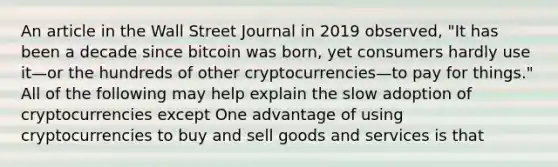 An article in the Wall Street Journal in 2019​ observed, "It has been a decade since bitcoin was​ born, yet consumers hardly use it—or the hundreds of other cryptocurrencies—to pay for​ things." All of the following may help explain the slow adoption of cryptocurrencies except One advantage of using cryptocurrencies to buy and sell goods and services is that