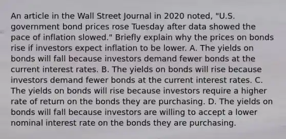 An article in the Wall Street Journal in 2020​ noted, "U.S. government bond prices rose Tuesday after data showed the pace of inflation​ slowed." Briefly explain why the prices on bonds rise if investors expect inflation to be lower. A. The yields on bonds will fall because investors demand fewer bonds at the current interest rates. B. The yields on bonds will rise because investors demand fewer bonds at the current interest rates. C. The yields on bonds will rise because investors require a higher rate of return on the bonds they are purchasing. D. The yields on bonds will fall because investors are willing to accept a lower nominal interest rate on the bonds they are purchasing.