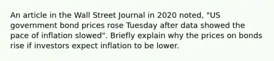 An article in the Wall Street Journal in 2020 noted, "US government bond prices rose Tuesday after data showed the pace of inflation slowed". Briefly explain why the prices on bonds rise if investors expect inflation to be lower.