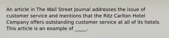 An article in The Wall Street Journal addresses the issue of customer service and mentions that the Ritz Carlton Hotel Company offers outstanding customer service at all of its hotels. This article is an example of _____.