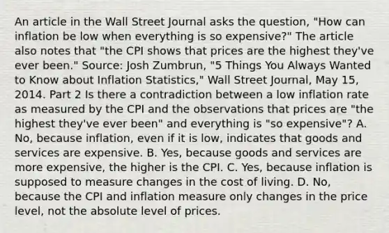 An article in the Wall Street Journal asks the​ question, "How can inflation be low when everything is so​ expensive?" The article also notes that​ "the CPI shows that prices are the highest​ they've ever​ been." Source​: Josh​ Zumbrun, "5 Things You Always Wanted to Know about Inflation​ Statistics," Wall Street Journal​, May​ 15, 2014. Part 2 Is there a contradiction between a low inflation rate as measured by the CPI and the observations that prices are​ "the highest​ they've ever​ been" and everything is​ "so expensive"? A. No, because​ inflation, even if it is​ low, indicates that goods and services are expensive. B. Yes, because goods and services are more​ expensive, the higher is the CPI. C. Yes, because inflation is supposed to measure changes in the cost of living. D. No, because the CPI and inflation measure only changes in the price​ level, not the absolute level of prices.