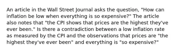 An article in the Wall Street Journal asks the question, "How can inflation be low when everything is so expensive?" The article also notes that "the CPI shows that prices are the highest they've ever been." Is there a contradiction between a low inflation rate as measured by the CPI and the observations that prices are "the highest they've ever been" and everything is "so expensive?"