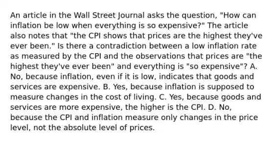 An article in the Wall Street Journal asks the​ question, "How can inflation be low when everything is so​ expensive?" The article also notes that​ "the CPI shows that prices are the highest​ they've ever​ been." Is there a contradiction between a low inflation rate as measured by the CPI and the observations that prices are​ "the highest​ they've ever​ been" and everything is​ "so expensive"? A. No, because​ inflation, even if it is​ low, indicates that goods and services are expensive. B. Yes, because inflation is supposed to measure changes in the cost of living. C. Yes, because goods and services are more​ expensive, the higher is the CPI. D. No, because the CPI and inflation measure only changes in the price​ level, not the absolute level of prices.