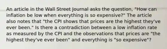 An article in the Wall Street Journal asks the​ question, "How can inflation be low when everything is so​ expensive?" The article also notes that​ "the CPI shows that prices are the highest​ they've ever​ been." Is there a contradiction between a low inflation rate as measured by the CPI and the observations that prices are​ "the highest​ they've ever​ been" and everything is​ "so expensive"?