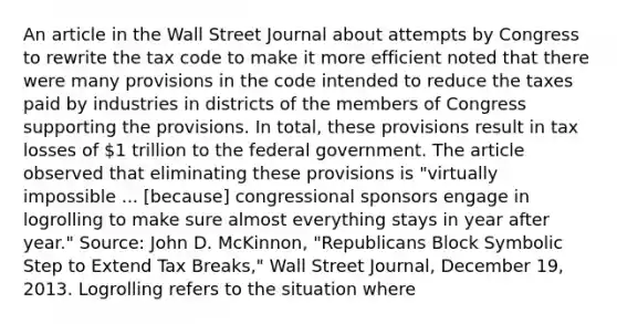 An article in the Wall Street Journal about attempts by Congress to rewrite the tax code to make it more efficient noted that there were many provisions in the code intended to reduce the taxes paid by industries in districts of the members of Congress supporting the provisions. In total, these provisions result in tax losses of 1 trillion to the federal government. The article observed that eliminating these provisions is "virtually impossible ... [because] congressional sponsors engage in logrolling to make sure almost everything stays in year after year." Source: John D. McKinnon, "Republicans Block Symbolic Step to Extend Tax Breaks," Wall Street Journal, December 19, 2013. Logrolling refers to the situation where