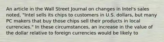 An article in the Wall Street Journal on changes in​ Intel's sales​ noted, "Intel sells its chips to customers in U.S.​ dollars, but many PC makers that buy those chips sell their products in local​ currencies." In these​ circumstances, an increase in the value of the dollar relative to foreign currencies would be likely to