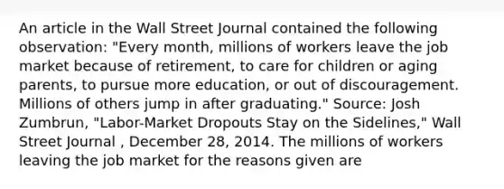 An article in the Wall Street Journal contained the following observation: "Every month, millions of workers leave the job market because of retirement, to care for children or aging parents, to pursue more education, or out of discouragement. Millions of others jump in after graduating." Source: Josh Zumbrun, "Labor-Market Dropouts Stay on the Sidelines," Wall Street Journal , December 28, 2014. The millions of workers leaving the job market for the reasons given are