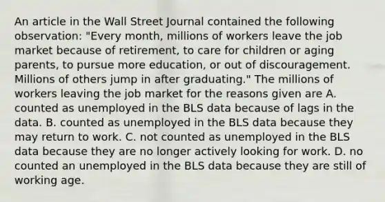 An article in the Wall Street Journal contained the following observation: "Every month, millions of workers leave the job market because of retirement, to care for children or aging parents, to pursue more education, or out of discouragement. Millions of others jump in after graduating." The millions of workers leaving the job market for the reasons given are A. counted as unemployed in the BLS data because of lags in the data. B. counted as unemployed in the BLS data because they may return to work. C. not counted as unemployed in the BLS data because they are no longer actively looking for work. D. no counted an unemployed in the BLS data because they are still of working age.