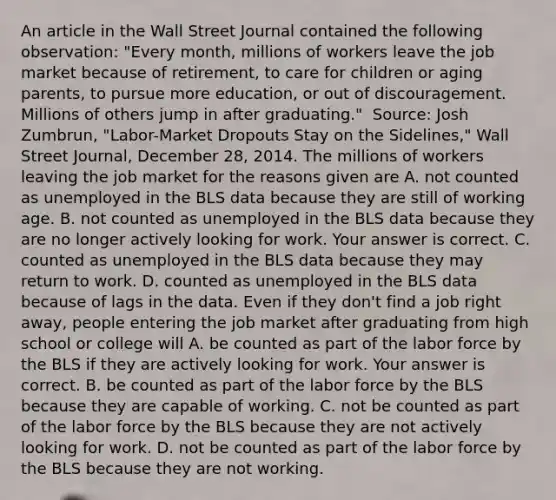 An article in the Wall Street Journal contained the following​ observation: "Every​ month, millions of workers leave the job market because of​ retirement, to care for children or aging​ parents, to pursue more​ education, or out of discouragement. Millions of others jump in after​ graduating." ​ Source: Josh​ Zumbrun, "Labor-Market Dropouts Stay on the​ Sidelines," Wall Street Journal​, December​ 28, 2014. The millions of workers leaving the job market for the reasons given are A. not counted as unemployed in the BLS data because they are still of working age. B. not counted as unemployed in the BLS data because they are no longer actively looking for work. Your answer is correct. C. counted as unemployed in the BLS data because they may return to work. D. counted as unemployed in the BLS data because of lags in the data. Even if they​ don't find a job right​ away, people entering the job market after graduating from high school or college will A. be counted as part of the labor force by the BLS if they are actively looking for work. Your answer is correct. B. be counted as part of the labor force by the BLS because they are capable of working. C. not be counted as part of the labor force by the BLS because they are not actively looking for work. D. not be counted as part of the labor force by the BLS because they are not working.