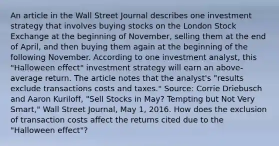 An article in the Wall Street Journal describes one investment strategy that involves buying stocks on the London Stock Exchange at the beginning of​ November, selling them at the end of​ April, and then buying them again at the beginning of the following November. According to one investment​ analyst, this "Halloween effect" investment strategy will earn an​ above-average return. The article notes that the​ analyst's "results exclude transactions costs and taxes." ​Source: Corrie Driebusch and Aaron​ Kuriloff, "Sell Stocks in​ May? Tempting but Not Very ​Smart," Wall Street Journal​, May​ 1, 2016. How does the exclusion of transaction costs affect the returns cited due to the "Halloween effect"​?