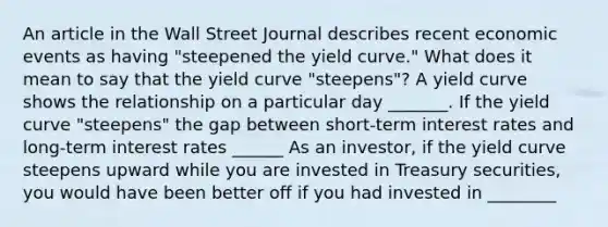 An article in the Wall Street Journal describes recent economic events as having​ "steepened the yield​ curve." What does it mean to say that the yield curve​ "steepens"? A yield curve shows the relationship on a particular day _______. If the yield curve​ "steepens" the gap between​ short-term interest rates and​ long-term interest rates ______ As an​ investor, if the yield curve steepens upward while you are invested in Treasury​ securities, you would have been better off if you had invested in ________