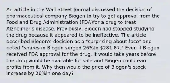 An article in the Wall Street Journal discussed the decision of pharmaceutical company Biogen to try to get approval from the Food and Drug Administration​ (FDA)for a drug to treat​ Alzheimer's disease.​ Previously, Biogen had stopped studying the drug because it appeared to be ineffective. The article described​ Biogen's decision as a​ "surprising about-face" and noted​ "shares in Biogen surged​ 26%to​ 281.87." Even if Biogen received FDA approval for the​ drug, it would take years before the drug would be available for sale and Biogen could earn profits from it. Why then would the price of​ Biogen's stock increase by​ 26%in one​ day?