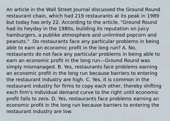 An article in the Wall Street Journal discussed the Ground Round restaurant​ chain, which had 219 restaurants at its peak in 1989 but today has only 22. According to the​ article, "Ground Round had its heyday in the​ 1980s, building its reputation on juicy​ hamburgers, a publike atmosphere and unlimited popcorn and​ peanuts." ​ Do restaurants face any particular problems in being able to earn an economic profit in the long​ run? A. No, restaurants do not face any particular problems in being able to earn an economic profit in the long run—Ground Round was simply mismanaged. B. Yes, restaurants face problems earning an economic profit in the long run because barriers to entering the restaurant industry are high. C. Yes, it is common in the restaurant industry for firms to copy each​ other, thereby shifting each​ firm's individual demand curve to the right until economic profit falls to zero. D. Yes, restaurants face problems earning an economic profit in the long run because barriers to entering the restaurant industry are low.