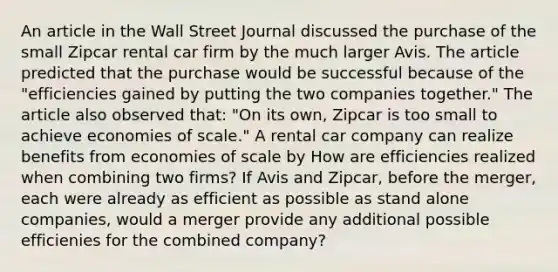 An article in the Wall Street Journal discussed the purchase of the small Zipcar rental car firm by the much larger Avis. The article predicted that the purchase would be successful because of the​ "efficiencies gained by putting the two companies​ together." The article also observed​ that: "On its​ own, Zipcar is too small to achieve economies of​ scale." A rental car company can realize benefits from economies of scale by How are efficiencies realized when combining two​ firms? If Avis and​ Zipcar, before the​ merger, each were already as efficient as possible as stand alone​ companies, would a merger provide any additional possible efficienies for the combined​ company?