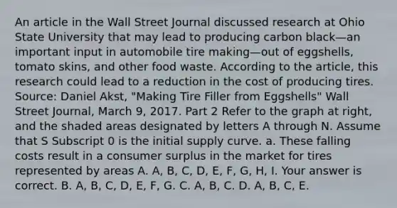 An article in the Wall Street Journal discussed research at Ohio State University that may lead to producing carbon black—an important input in automobile tire making—out of​ eggshells, tomato​ skins, and other food waste. According to the​ article, this research could lead to a reduction in the cost of producing tires. ​Source: Daniel​ Akst, "Making Tire Filler from​ Eggshells" Wall Street Journal​, March​ 9, 2017. Part 2 Refer to the graph at​ right, and the shaded areas designated by letters A through N. Assume that S Subscript 0 is the initial supply curve. a. These falling costs result in a consumer surplus in the market for tires represented by areas A. ​A, B,​ C, D,​ E, F,​ G, H, I. Your answer is correct. B. ​A, B,​ C, D,​ E, F, G. C. ​A, B, C. D. ​A, B,​ C, E.