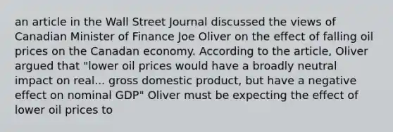 an article in the Wall Street Journal discussed the views of Canadian Minister of Finance Joe Oliver on the effect of falling oil prices on the Canadan economy. According to the article, Oliver argued that "lower oil prices would have a broadly neutral impact on real... gross domestic product, but have a negative effect on nominal GDP" Oliver must be expecting the effect of lower oil prices to