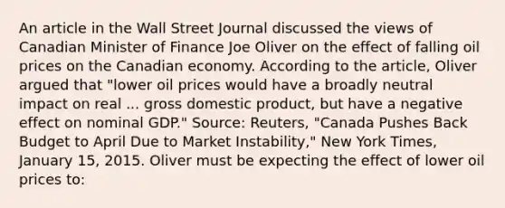 An article in the Wall Street Journal discussed the views of Canadian Minister of Finance Joe Oliver on the effect of falling oil prices on the Canadian economy. According to the​ article, Oliver argued that​ "lower oil prices would have a broadly neutral impact on real ... gross domestic​ product, but have a negative effect on nominal​ GDP." ​Source:​ Reuters, "Canada Pushes Back Budget to April Due to Market​ Instability," New York Times​, January​ 15, 2015. Oliver must be expecting the effect of lower oil prices to: