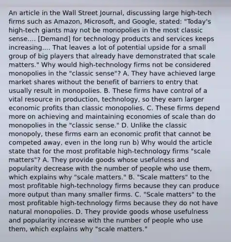 An article in the Wall Street Journal​, discussing large​ high-tech firms such as​ Amazon, Microsoft, and​ Google, stated: ​"Today's high-tech giants may not be monopolies in the most classic sense....​ [Demand] for technology products and services keeps increasing.... That leaves a lot of potential upside for a small group of big players that already have demonstrated that scale​ matters." Why would​ high-technology firms not be considered monopolies in the​ "classic sense"? A. They have achieved large market shares without the benefit of barriers to entry that usually result in monopolies. B. These firms have control of a vital resource in​ production, technology, so they earn larger economic profits than classic monopolies. C. These firms depend more on achieving and maintaining economies of scale than do monopolies in the​ "classic sense." D. Unlike the classic​ monopoly, these firms earn an economic profit that cannot be competed​ away, even in the long run b) Why would the article state that for the most profitable​ high-technology firms​ "scale matters"? A. They provide goods whose usefulness and popularity decrease with the number of people who use​ them, which explains why​ "scale matters." B. "Scale matters" to the most profitable​ high-technology firms because they can produce more output than many smaller firms. C. ​"Scale matters" to the most profitable​ high-technology firms because they do not have natural monopolies. D. They provide goods whose usefulness and popularity increase with the number of people who use​ them, which explains why​ "scale matters."