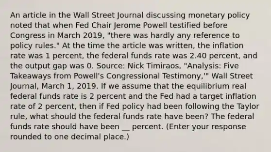 An article in the Wall Street Journal discussing <a href='https://www.questionai.com/knowledge/kEE0G7Llsx-monetary-policy' class='anchor-knowledge'>monetary policy</a> noted that when Fed Chair Jerome Powell testified before Congress in March​ 2019, "there was hardly any reference to policy​ rules." At the time the article was​ written, the inflation rate was 1​ percent, the federal funds rate was 2.40​ percent, and the output gap was 0. ​Source: Nick Timiraos​, ​"Analysis: Five Takeaways from​ Powell's Congressional​ Testimony,'" Wall Street Journal​, March​ 1, 2019. If we assume that the equilibrium real federal funds rate is 2 percent and the Fed had a target inflation rate of 2​ percent, then if Fed policy had been following the Taylor​ rule, what should the federal funds rate have​ been? The federal funds rate should have been __ percent. ​(Enter your response rounded to one decimal​ place.)