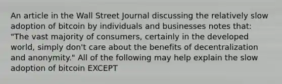 An article in the Wall Street Journal discussing the relatively slow adoption of bitcoin by individuals and businesses notes​ that: "The vast majority of​ consumers, certainly in the developed​ world, simply​ don't care about the benefits of decentralization and​ anonymity." All of the following may help explain the slow adoption of bitcoin EXCEPT