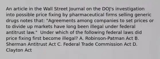 An article in the Wall Street Journal on the​ DOJ's investigation into possible price fixing by pharmaceutical firms selling generic drugs notes​ that: "Agreements among companies to set prices or to divide up markets have long been illegal under federal antitrust​ law." ​ Under which of the following federal laws did price fixing first become​ illegal? A. ​Robinson-Patman Act B. Sherman Antitrust Act C. Federal Trade Commission Act D. Clayton Act