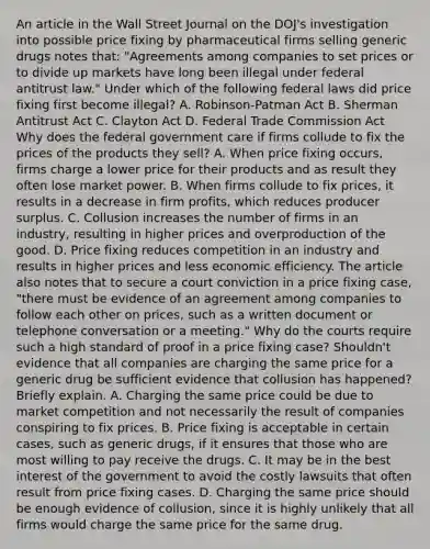 An article in the Wall Street Journal on the​ DOJ's investigation into possible price fixing by pharmaceutical firms selling generic drugs notes​ that: "Agreements among companies to set prices or to divide up markets have long been illegal under federal antitrust​ law." Under which of the following federal laws did price fixing first become​ illegal? A. ​Robinson-Patman Act B. Sherman Antitrust Act C. Clayton Act D. Federal Trade Commission Act Why does the federal government care if firms collude to fix the prices of the products they​ sell? A. When price fixing​ occurs, firms charge a lower price for their products and as result they often lose market power. B. When firms collude to fix​ prices, it results in a decrease in firm​ profits, which reduces producer surplus. C. Collusion increases the number of firms in an​ industry, resulting in higher prices and overproduction of the good. D. Price fixing reduces competition in an industry and results in higher prices and less economic efficiency. The article also notes that to secure a court conviction in a price fixing​ case, "there must be evidence of an agreement among companies to follow each other on​ prices, such as a written document or telephone conversation or a​ meeting." Why do the courts require such a high standard of proof in a price fixing​ case? Shouldn't evidence that all companies are charging the same price for a generic drug be sufficient evidence that collusion has​ happened? Briefly explain. A. Charging the same price could be due to market competition and not necessarily the result of companies conspiring to fix prices. B. Price fixing is acceptable in certain​ cases, such as generic​ drugs, if it ensures that those who are most willing to pay receive the drugs. C. It may be in the best interest of the government to avoid the costly lawsuits that often result from price fixing cases. D. Charging the same price should be enough evidence of​ collusion, since it is highly unlikely that all firms would charge the same price for the same drug.