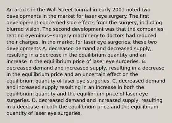 An article in the Wall Street Journal in early 2001 noted two developments in the market for laser eye surgery. The first development concerned side effects from the​ surgery, including blurred vision. The second development was that the companies renting eyeminus−surgery machinery to doctors had reduced their charges. In the market for laser eye​ surgeries, these two developments A. decreased demand and decreased​ supply, resulting in a decrease in the equilibrium quantity and an increase in the equilibrium price of laser eye surgeries. B. decreased demand and increased​ supply, resulting in a decrease in the equilibrium price and an uncertain effect on the equilibrium quantity of laser eye surgeries. C. decreased demand and increased supply resulting in an increase in both the equilibrium quantity and the equilibrium price of laser eye surgeries. D. decreased demand and increased​ supply, resulting in a decrease in both the equilibrium price and the equilibrium quantity of laser eye surgeries.