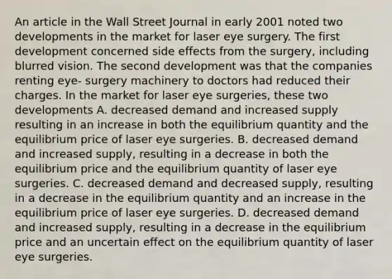 An article in the Wall Street Journal in early 2001 noted two developments in the market for laser eye surgery. The first development concerned side effects from the surgery, including blurred vision. The second development was that the companies renting eye- surgery machinery to doctors had reduced their charges. In the market for laser eye surgeries, these two developments A. decreased demand and increased supply resulting in an increase in both the equilibrium quantity and the equilibrium price of laser eye surgeries. B. decreased demand and increased supply, resulting in a decrease in both the equilibrium price and the equilibrium quantity of laser eye surgeries. C. decreased demand and decreased supply, resulting in a decrease in the equilibrium quantity and an increase in the equilibrium price of laser eye surgeries. D. decreased demand and increased supply, resulting in a decrease in the equilibrium price and an uncertain effect on the equilibrium quantity of laser eye surgeries.