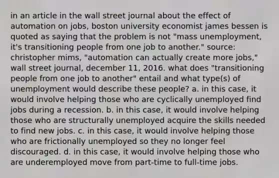 in an article in the wall street journal about the effect of automation on jobs, boston university economist james bessen is quoted as saying that the problem is not "mass unemployment, it's transitioning people from one job to another." source: christopher mims, "automation can actually create more jobs," wall street journal, december 11, 2016. what does "transitioning people from one job to another" entail and what type(s) of unemployment would describe these people? a. in this case, it would involve helping those who are cyclically unemployed find jobs during a recession. b. in this case, it would involve helping those who are structurally unemployed acquire the skills needed to find new jobs. c. in this case, it would involve helping those who are frictionally unemployed so they no longer feel discouraged. d. in this case, it would involve helping those who are underemployed move from part-time to full-time jobs.