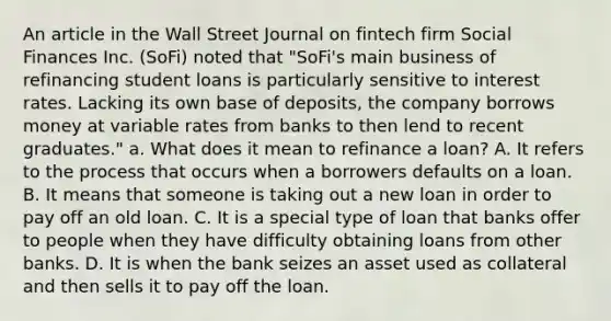 An article in the Wall Street Journal on fintech firm Social Finances Inc.​ (SoFi) noted that​ "SoFi's main business of refinancing student loans is particularly sensitive to interest rates. Lacking its own base of​ deposits, the company borrows money at variable rates from banks to then lend to recent​ graduates." a. What does it mean to refinance a​ loan? A. It refers to the process that occurs when a borrowers defaults on a loan. B. It means that someone is taking out a new loan in order to pay off an old loan. C. It is a special type of loan that banks offer to people when they have difficulty obtaining loans from other banks. D. It is when the bank seizes an asset used as collateral and then sells it to pay off the loan.