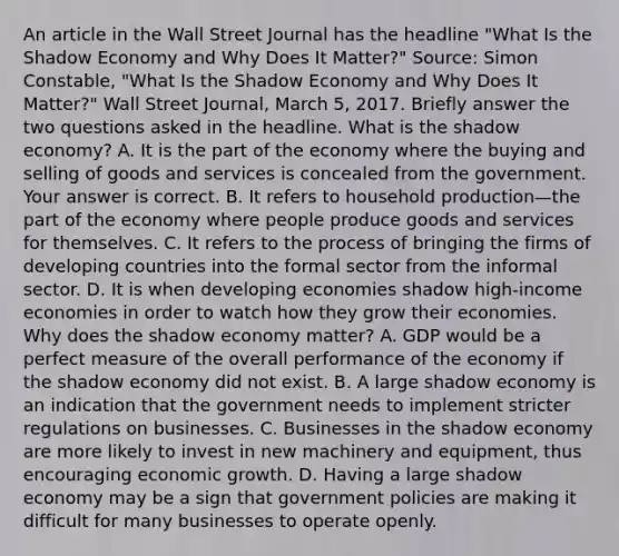 An article in the Wall Street Journal has the headline​ "What Is the Shadow Economy and Why Does It​ Matter?" ​Source: Simon​ Constable, "What Is the Shadow Economy and Why Does It​ Matter?" Wall Street Journal​, March​ 5, 2017. Briefly answer the two questions asked in the headline. What is the shadow​ economy? A. It is the part of the economy where the buying and selling of goods and services is concealed from the government. Your answer is correct. B. It refers to household production—the part of the economy where people produce goods and services for themselves. C. It refers to the process of bringing the firms of developing countries into the formal sector from the informal sector. D. It is when developing economies shadow​ high-income economies in order to watch how they grow their economies. Why does the shadow economy​ matter? A. GDP would be a perfect measure of the overall performance of the economy if the shadow economy did not exist. B. A large shadow economy is an indication that the government needs to implement stricter regulations on businesses. C. Businesses in the shadow economy are more likely to invest in new machinery and​ equipment, thus encouraging economic growth. D. Having a large shadow economy may be a sign that government policies are making it difficult for many businesses to operate openly.