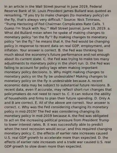 In an article in the Wall Street Journal in June​ 2019, Federal Reserve Bank of St. Louis President James Bullard was quoted as​ remarking, "If you try to make changes​ [to monetary​ policy] on the​ fly, that's always very​ difficult." ​Source: Nick​ Timiraos, "Trump Hectoring of Fed Chairman Complicates Rate Calls.​ 'I Guess​ I'm Stuck with​ You.'" Wall Street Journal​, June​ 10, 2019. a. What did Bullard mean when he spoke of making changes to monetary policy​ "on the​ fly"? By making changes to monetary policy​ "on the​ fly," he means that A. the Fed would be changing policy in response to recent data on real​ GDP, employment, and inflation. Your answer is correct. B. the Fed was thinking too much about the​ economy's future performance and not enough about its current state. C. the Fed was trying to make too many adjustments to monetary policy in the short run. D. the Fed was failing to account for policy lags when making important monetary policy decisions. b. Why might making changes to monetary policy on the fly be​ undesirable? Making changes to monetary policy on the fly is undesirable because A. recent economic data may be subject to substantial future revisions. B. recent​ data, even if​ accurate, may reflect​ short-run changes that policymakers do not need to react to. C. it can reduce the ability of households and firms to plan their future spending. D. Only A and B are correct. E. All of the above are correct. Your answer is correct. c. Why was the Fed considering changing its monetary policy in​ mid-2019? The Fed was considering changing its monetary policy in​ mid-2019 because A. the Fed was obligated to act on the increasing political pressure from President Trump to lower interest rates. B. it was successfully able to predict when the next recession would​ occur, and this required changing monetary policy. C. the effects of earlier rate increases caused U.S. real GDP growth to accelerate more than expected. D. the effects of earlier rate increases and a trade war caused U.S. real GDP growth to slow down more than expected.