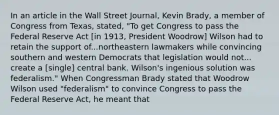 In an article in the Wall Street Journal​, Kevin​ Brady, a member of Congress from​ Texas, stated,​ "To get Congress to pass the Federal Reserve Act​ [in 1913, President​ Woodrow] Wilson had to retain the support of...northeastern lawmakers while convincing southern and western Democrats that legislation would not... create a​ [single] central bank.​ Wilson's ingenious solution was​ federalism." When Congressman Brady stated that Woodrow Wilson used​ "federalism" to convince Congress to pass the Federal Reserve​ Act, he meant that