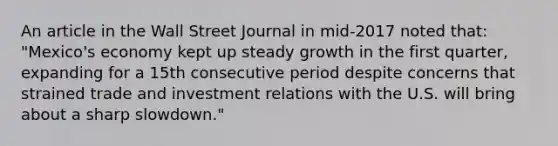 An article in the Wall Street Journal in​ mid-2017 noted​ that: "Mexico's economy kept up steady growth in the first​ quarter, expanding for a 15th consecutive period despite concerns that strained trade and investment relations with the U.S. will bring about a sharp​ slowdown."