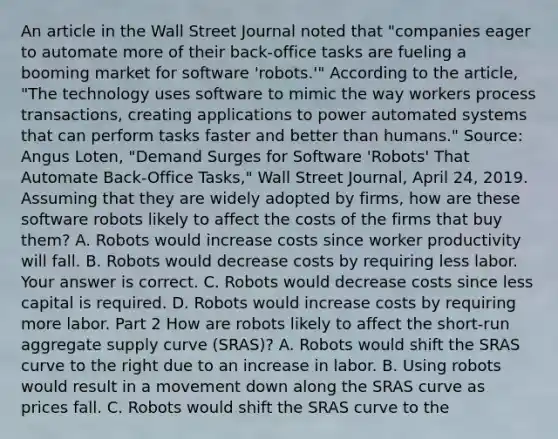 An article in the Wall Street Journal noted that​ "companies eager to automate more of their​ back-office tasks are fueling a booming market for software​ 'robots.'" According to the​ article, "The technology uses software to mimic the way workers process​ transactions, creating applications to power automated systems that can perform tasks faster and better than​ humans." ​Source: Angus​ Loten, "Demand Surges for Software​ 'Robots' That Automate​ Back-Office Tasks," Wall Street Journal​, April​ 24, 2019. Assuming that they are widely adopted by​ firms, how are these software robots likely to affect the costs of the firms that buy​ them? A. Robots would increase costs since worker productivity will fall. B. Robots would decrease costs by requiring less labor. Your answer is correct. C. Robots would decrease costs since less capital is required. D. Robots would increase costs by requiring more labor. Part 2 How are robots likely to affect the​ short-run aggregate supply curve​ (SRAS)? A. Robots would shift the SRAS curve to the right due to an increase in labor. B. Using robots would result in a movement down along the SRAS curve as prices fall. C. Robots would shift the SRAS curve to the